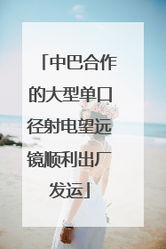中巴合作的大型单口径射电望远镜顺利出厂发运